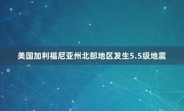 美国加利福尼亚州北部地区发生5.5级地震