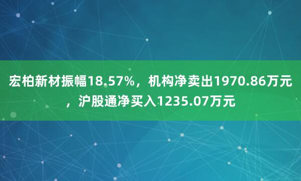 宏柏新材振幅18.57%，机构净卖出1970.86万元，沪股通净买入1235.07万元