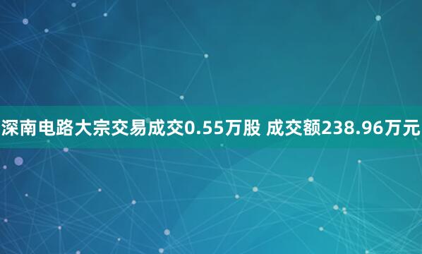 深南电路大宗交易成交0.55万股 成交额238.96万元