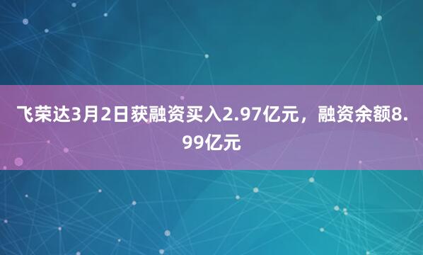 飞荣达3月2日获融资买入2.97亿元，融资余额8.99亿元