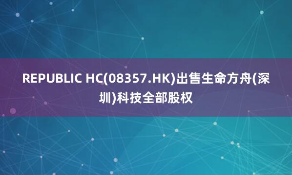 REPUBLIC HC(08357.HK)出售生命方舟(深圳)科技全部股权
