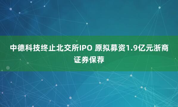 中德科技终止北交所IPO 原拟募资1.9亿元浙商证券保荐
