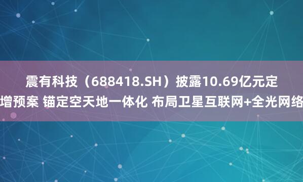 震有科技（688418.SH）披露10.69亿元定增预案 锚定空天地一体化 布局卫星互联网+全光网络