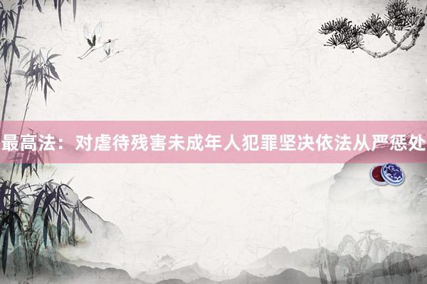 最高法：对虐待残害未成年人犯罪坚决依法从严惩处