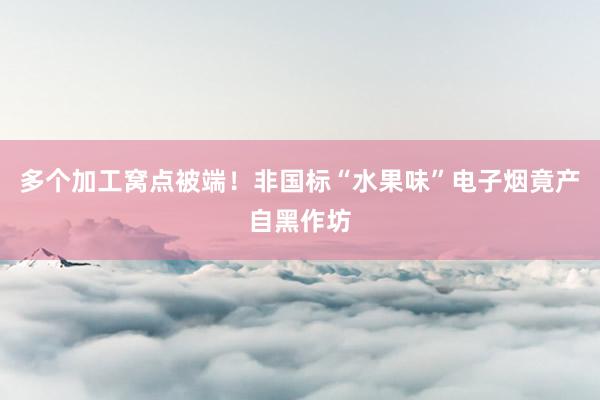 多个加工窝点被端！非国标“水果味”电子烟竟产自黑作坊