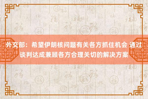 外交部：希望伊朗核问题有关各方抓住机会 通过谈判达成兼顾各方合理关切的解决方案