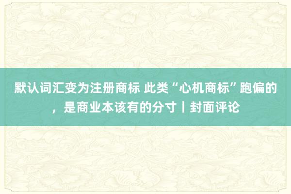 默认词汇变为注册商标 此类“心机商标”跑偏的,是商业本该有的分寸丨封面评论