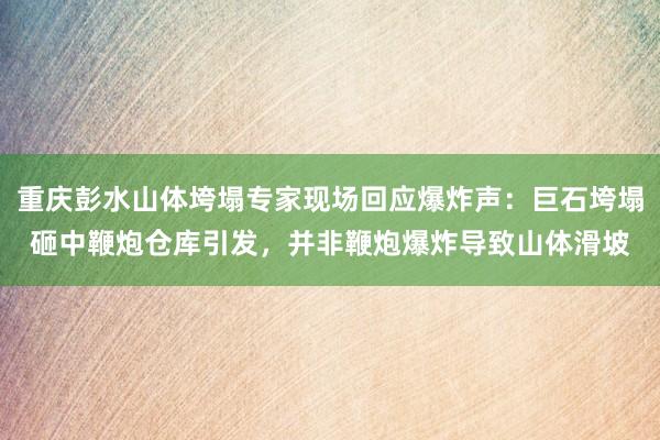 重庆彭水山体垮塌专家现场回应爆炸声：巨石垮塌砸中鞭炮仓库引发，并非鞭炮爆炸导致山体滑坡