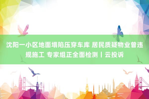 沈阳一小区地面塌陷压穿车库 居民质疑物业曾违规施工 专家组正全面检测丨云投诉