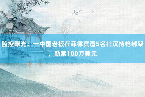 监控曝光：一中国老板在菲律宾遭5名壮汉持枪绑架，勒索100万美元