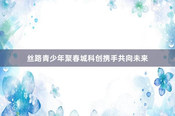 丝路青少年聚春城科创携手共向未来