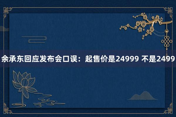 余承东回应发布会口误：起售价是24999 不是2499