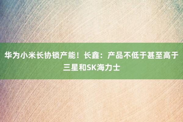 华为小米长协锁产能！长鑫：产品不低于甚至高于三星和SK海力士