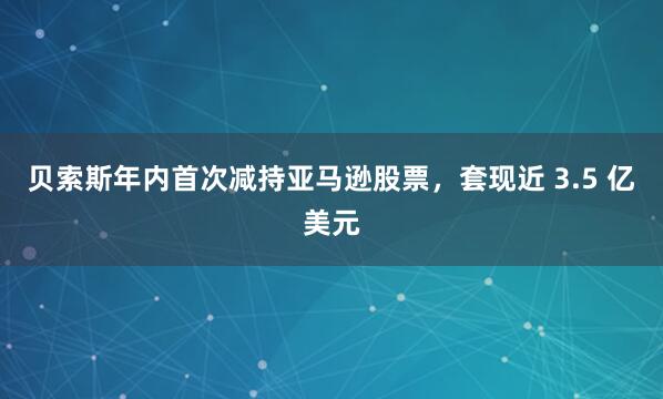 贝索斯年内首次减持亚马逊股票，套现近 3.5 亿美元