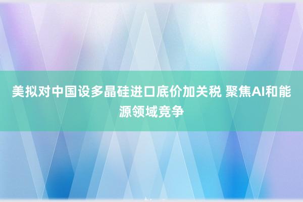 美拟对中国设多晶硅进口底价加关税 聚焦AI和能源领域竞争