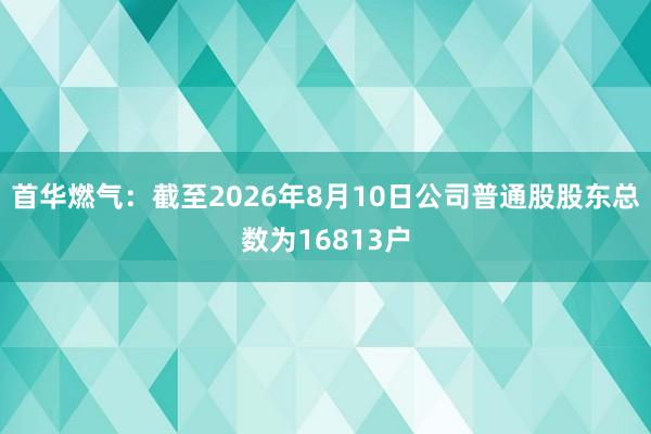 首华燃气：截至2026年8月10日公司普通股股东总数为16813户