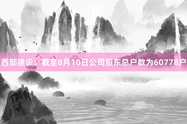 西部建设：截至8月10日公司股东总户数为60778户