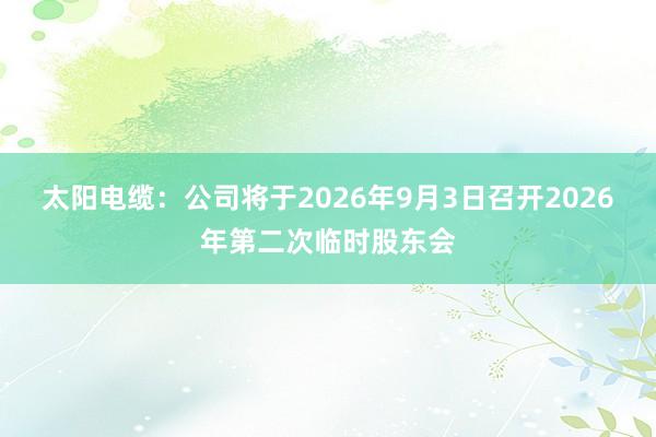 太阳电缆：公司将于2026年9月3日召开2026年第二次临时股东会