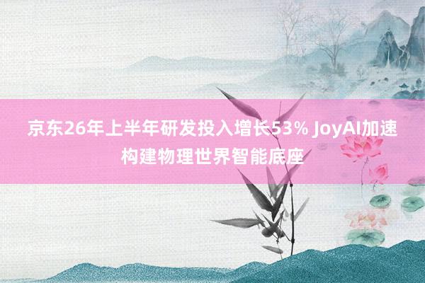 京东26年上半年研发投入增长53% JoyAI加速构建物理世界智能底座