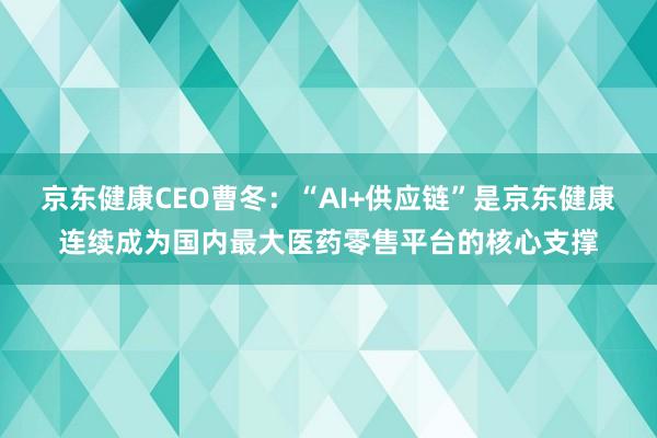 京东健康CEO曹冬：“AI+供应链”是京东健康连续成为国内最大医药零售平台的核心支撑