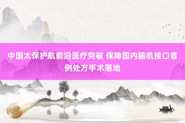 中国太保护航前沿医疗突破 保障国内脑机接口首例处方手术落地