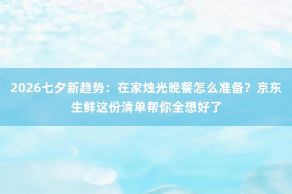 2026七夕新趋势：在家烛光晚餐怎么准备？京东生鲜这份清单帮你全想好了