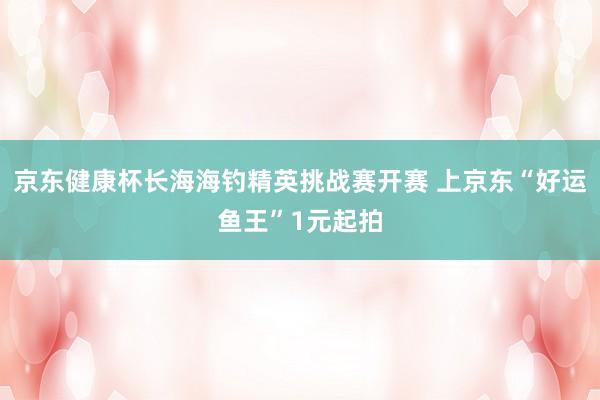 京东健康杯长海海钓精英挑战赛开赛 上京东“好运鱼王”1元起拍