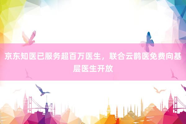 京东知医已服务超百万医生，联合云鹊医免费向基层医生开放