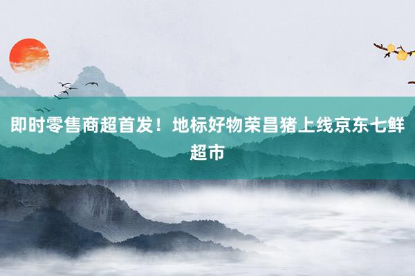 即时零售商超首发！地标好物荣昌猪上线京东七鲜超市