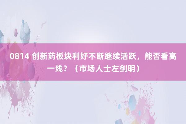0814 创新药板块利好不断继续活跃，能否看高一线？（市场人士左剑明）