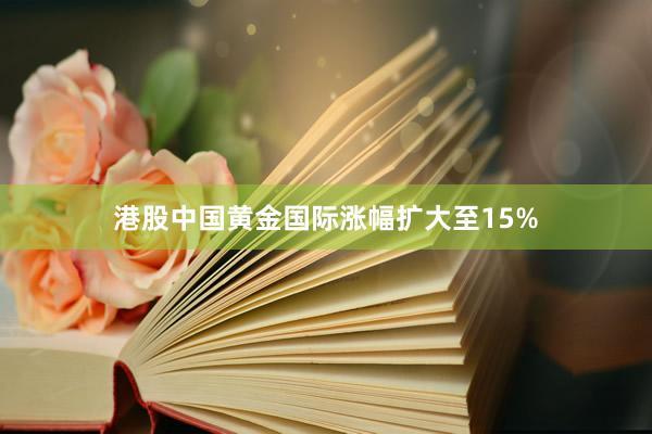 港股中国黄金国际涨幅扩大至15%