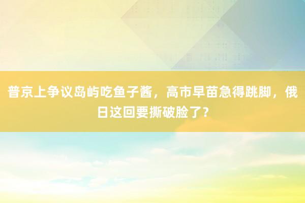 普京上争议岛屿吃鱼子酱，高市早苗急得跳脚，俄日这回要撕破脸了？