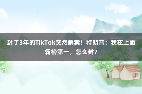 封了3年的TikTok突然解禁！特朗普：我在上面霸榜第一，怎么封？