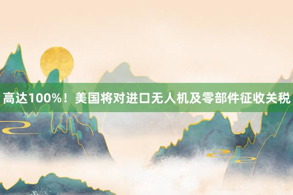 高达100%！美国将对进口无人机及零部件征收关税