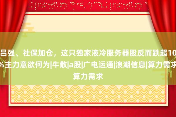 吕强、社保加仓，这只独家液冷服务器股反而跌超10%主力意欲何为|牛散|a股|广电运通|浪潮信息|算力需求