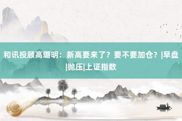 和讯投顾高璐明：新高要来了？要不要加仓？|早盘|抛压|上证指数
