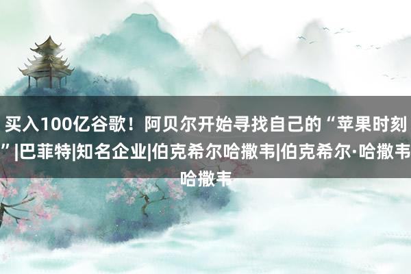 买入100亿谷歌！阿贝尔开始寻找自己的“苹果时刻”|巴菲特|知名企业|伯克希尔哈撒韦|伯克希尔·哈撒韦