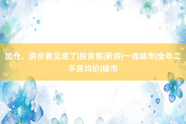 加仓，房价要见底了|投资客|新房|一线城市|全年二手房均价|楼市