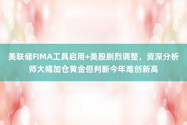 美联储FIMA工具启用+美股剧烈调整，资深分析师大幅加仓黄金但判断今年难创新高