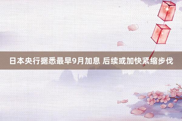 日本央行据悉最早9月加息 后续或加快紧缩步伐