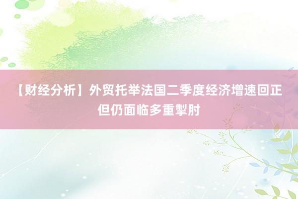 【财经分析】外贸托举法国二季度经济增速回正 但仍面临多重掣肘