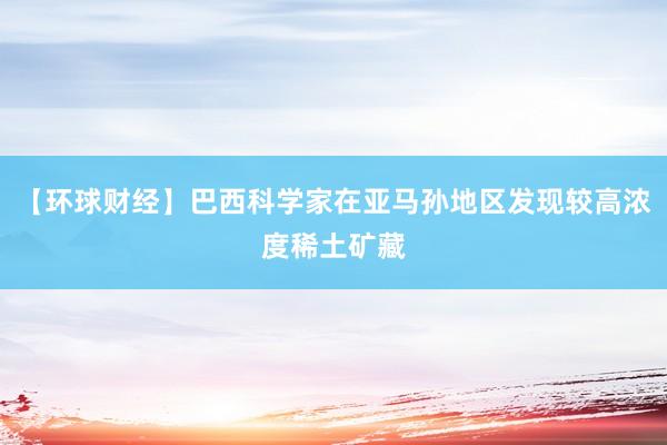 【环球财经】巴西科学家在亚马孙地区发现较高浓度稀土矿藏