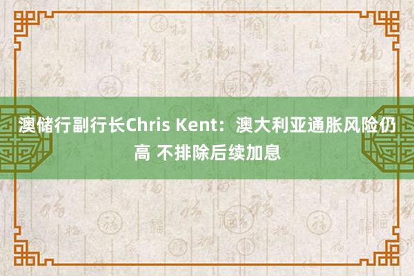 澳储行副行长Chris Kent：澳大利亚通胀风险仍高 不排除后续加息