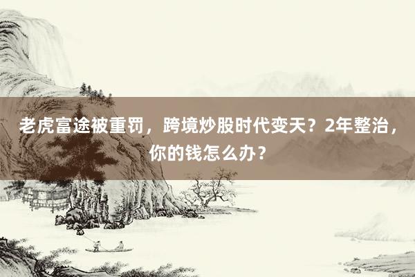 老虎富途被重罚，跨境炒股时代变天？2年整治，你的钱怎么办？