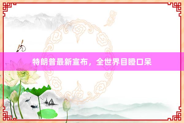 特朗普最新宣布，全世界目瞪口呆