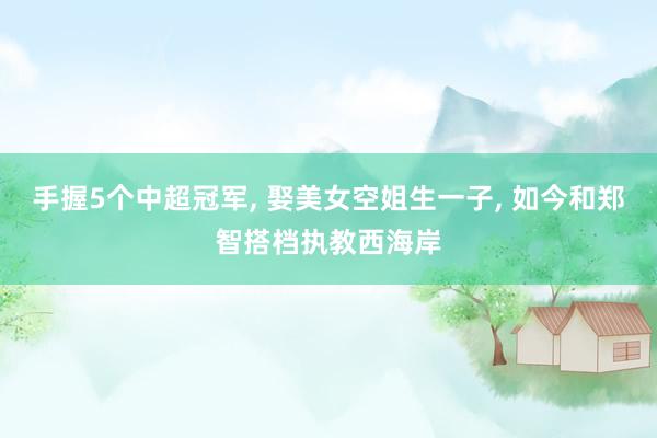 手握5个中超冠军, 娶美女空姐生一子, 如今和郑智搭档执教西海岸