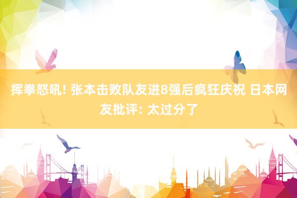挥拳怒吼! 张本击败队友进8强后疯狂庆祝 日本网友批评: 太过分了