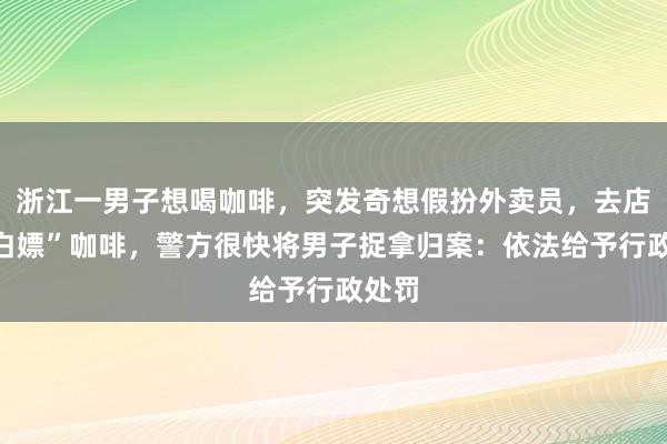浙江一男子想喝咖啡，突发奇想假扮外卖员，去店里“白嫖”咖啡，警方很快将男子捉拿归案：依法给予行政处罚