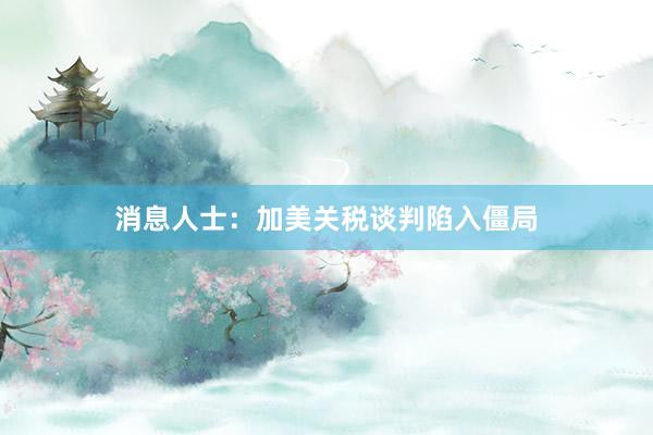 消息人士：加美关税谈判陷入僵局