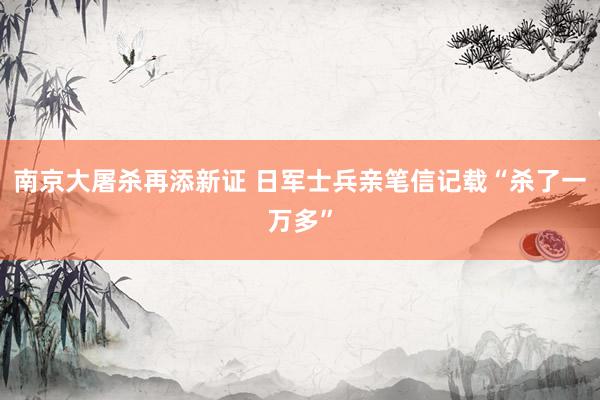 南京大屠杀再添新证 日军士兵亲笔信记载“杀了一万多”